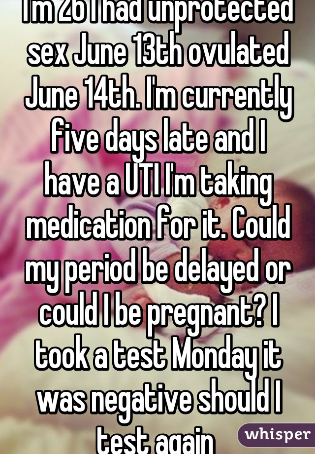 I'm 26 I had unprotected sex June 13th ovulated June 14th. I'm currently five days late and I have a UTI I'm taking medication for it. Could my period be delayed or could I be pregnant? I took a test Monday it was negative should I test again 