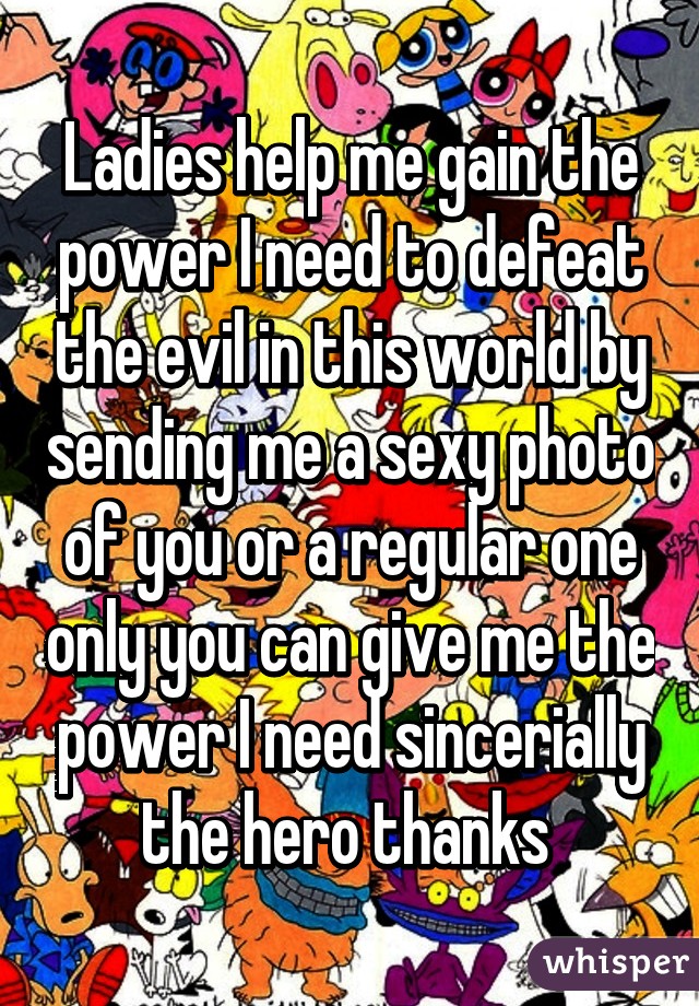 Ladies help me gain the power I need to defeat the evil in this world by sending me a sexy photo of you or a regular one only you can give me the power I need sincerially the hero thanks 