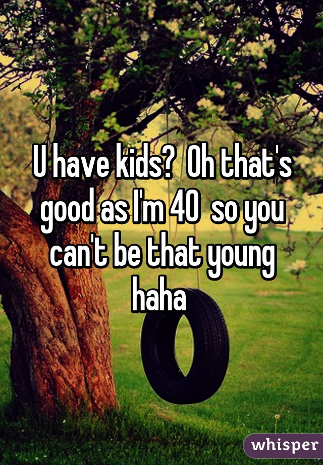 U have kids?  Oh that's good as I'm 40  so you can't be that young haha 