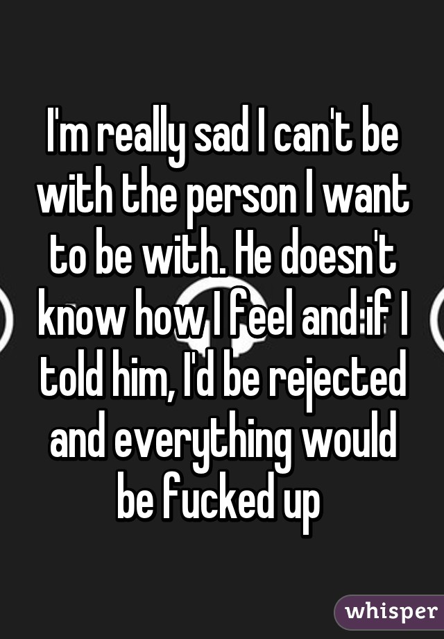 I'm really sad I can't be with the person I want to be with. He doesn't know how I feel and if I told him, I'd be rejected and everything would be fucked up 