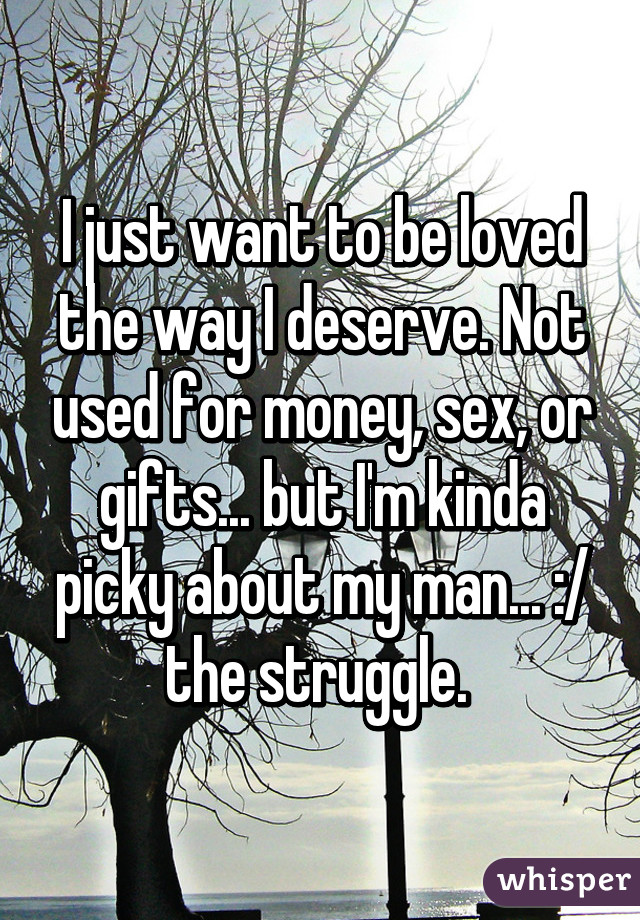 I just want to be loved the way I deserve. Not used for money, sex, or gifts... but I'm kinda picky about my man... :/ the struggle. 