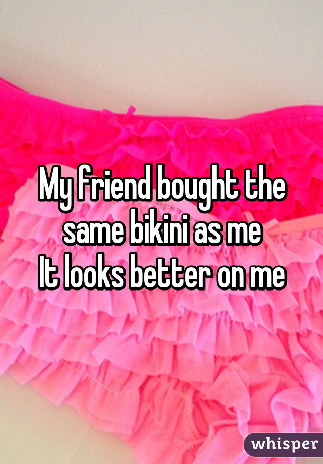 My friend bought the same bikini as me
It looks better on me