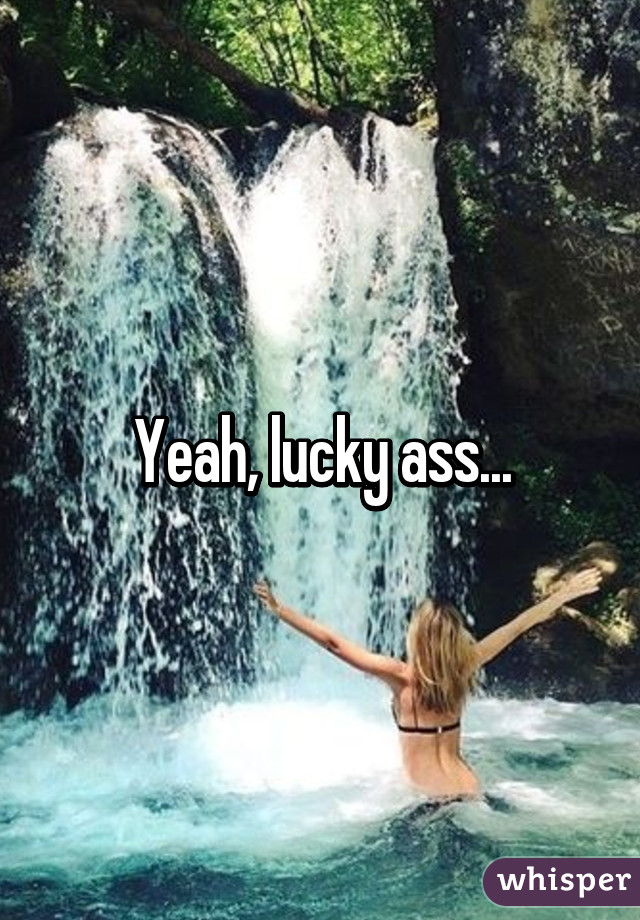 Yeah, lucky ass...