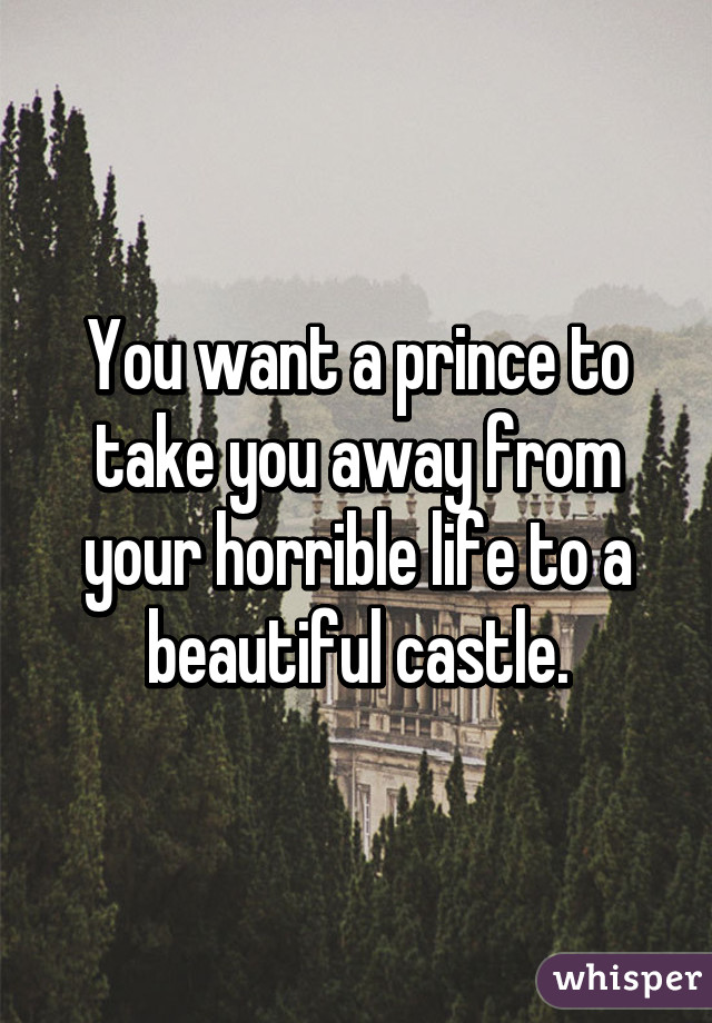 You want a prince to take you away from your horrible life to a beautiful castle.