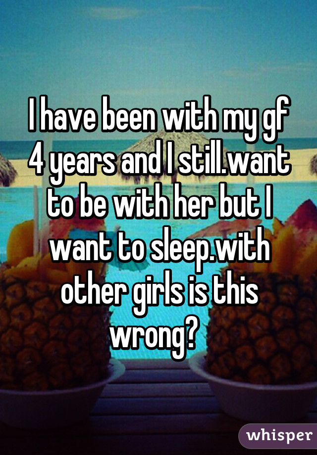 I have been with my gf 4 years and I still.want to be with her but I want to sleep.with other girls is this wrong?  