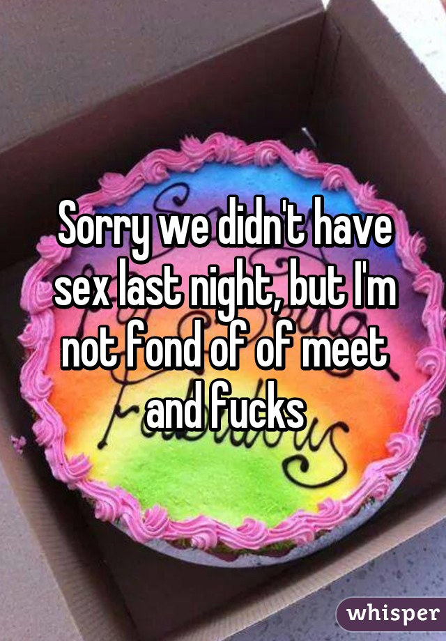 Sorry we didn't have sex last night, but I'm not fond of of meet and fucks