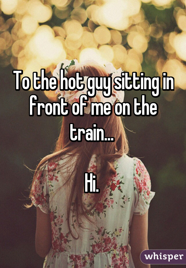 To the hot guy sitting in front of me on the train... 

Hi. 