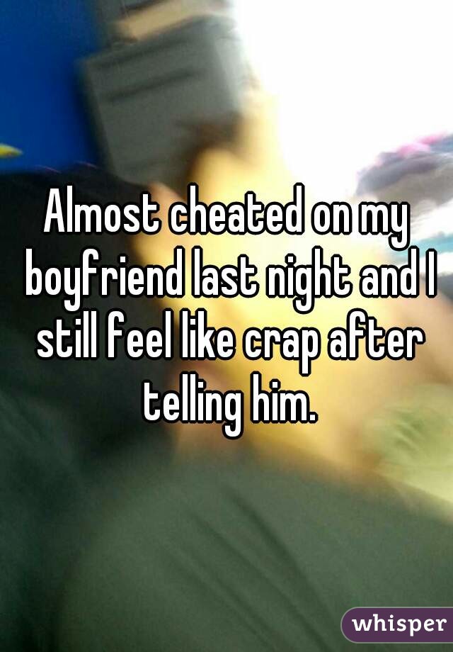 Almost cheated on my boyfriend last night and I still feel like crap after telling him.