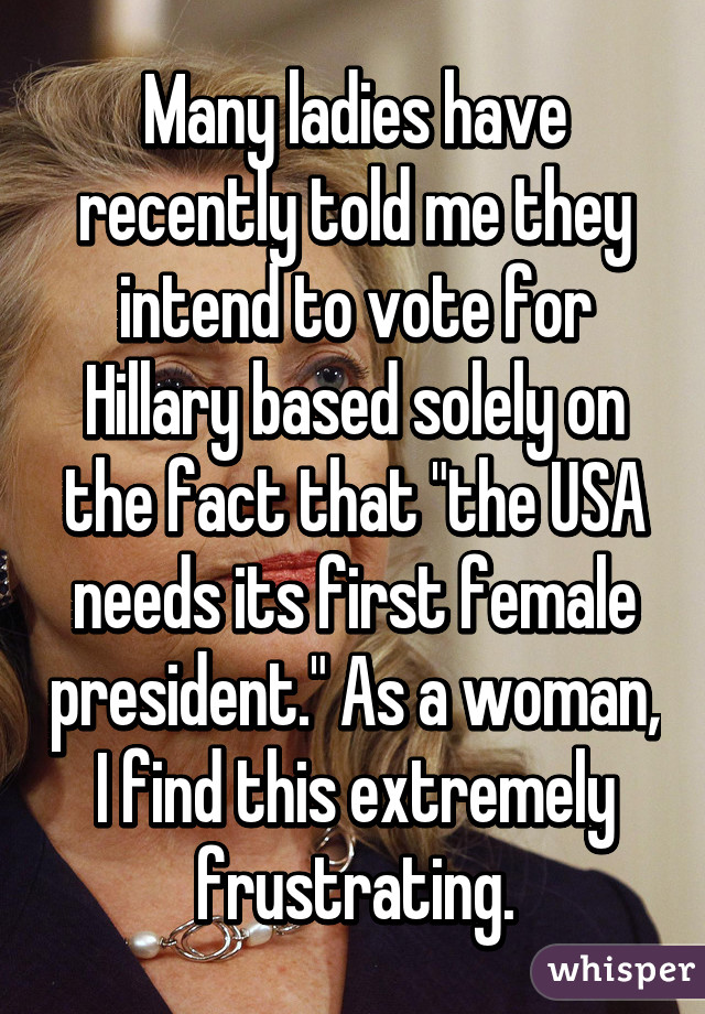 Many ladies have recently told me they intend to vote for Hillary based solely on the fact that "the USA needs its first female president." As a woman, I find this extremely frustrating.