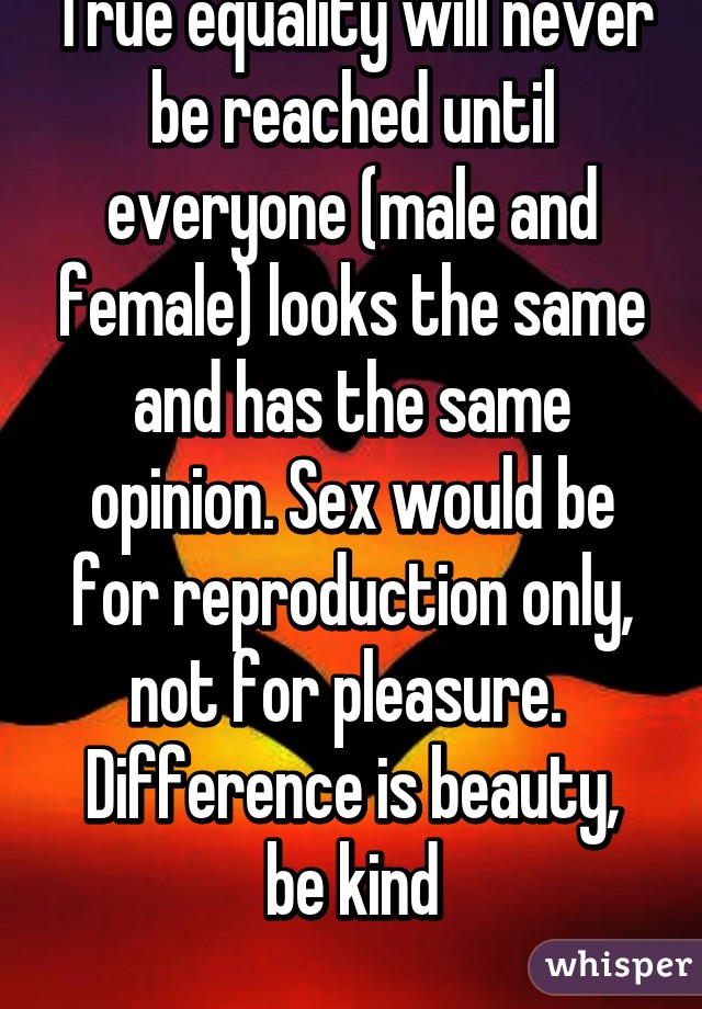 True equality will never be reached until everyone (male and female) looks the same and has the same opinion. Sex would be for reproduction only, not for pleasure. 
Difference is beauty, be kind
