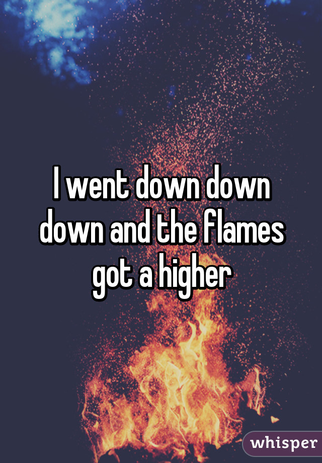 I went down down down and the flames got a higher