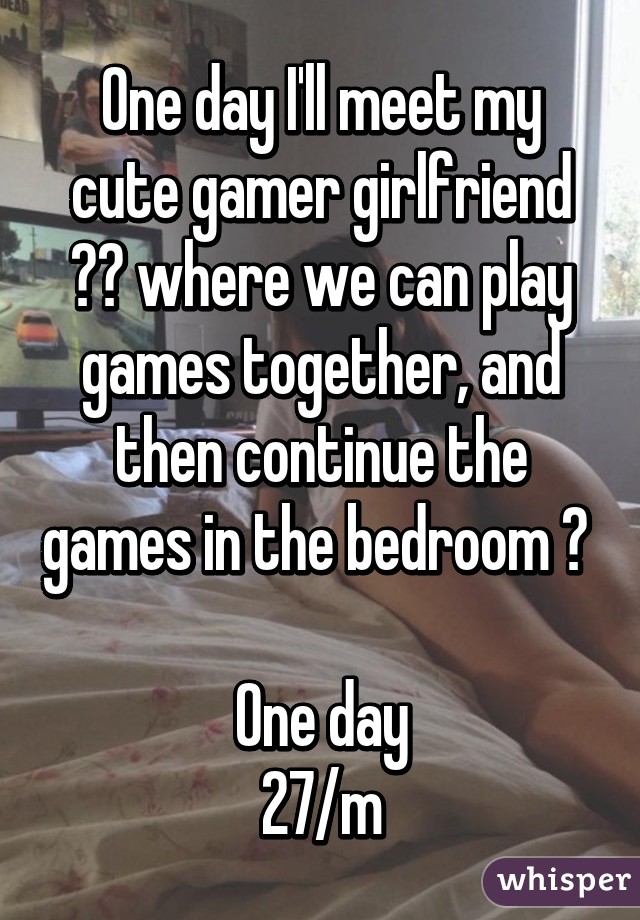 One day I'll meet my cute gamer girlfriend ☺️ where we can play games together, and then continue the games in the bedroom 😉 

One day
27/m