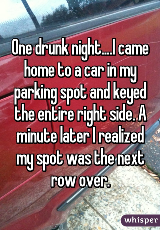 One drunk night....I came home to a car in my parking spot and keyed the entire right side. A minute later I realized my spot was the next row over.