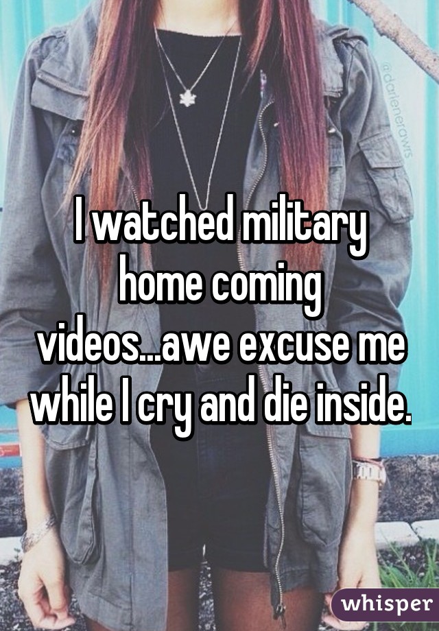 I watched military home coming videos...awe excuse me while I cry and die inside.