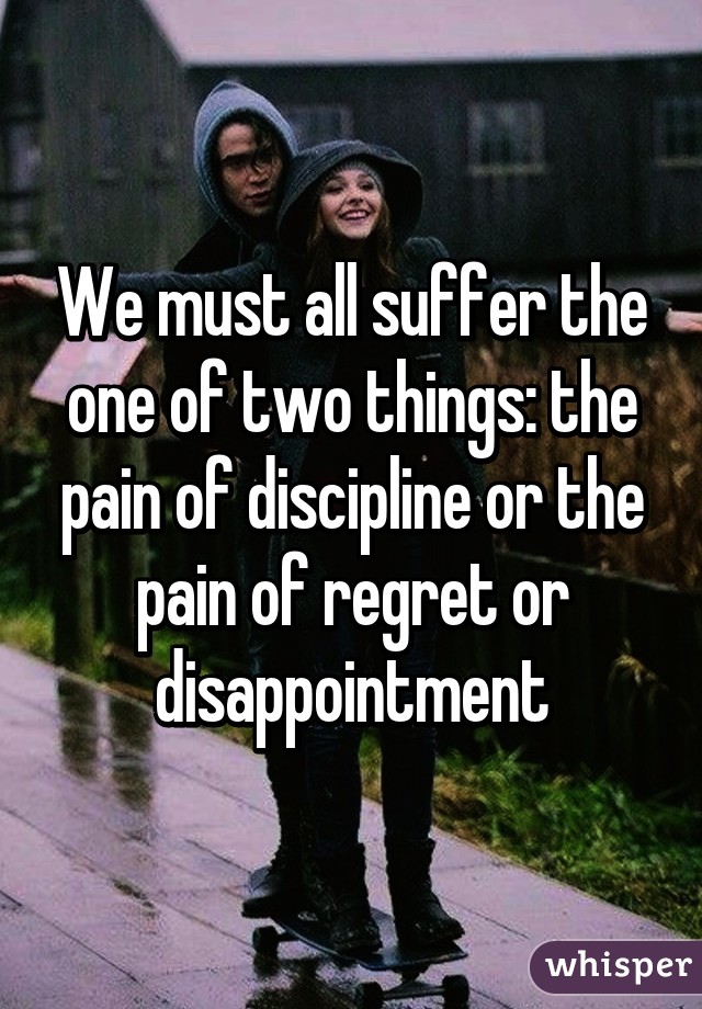 We must all suffer the one of two things: the pain of discipline or the pain of regret or disappointment