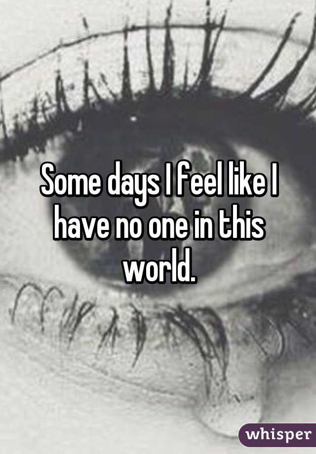 Some days I feel like I have no one in this world.