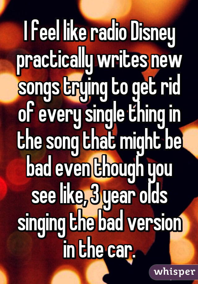 I feel like radio Disney practically writes new songs trying to get rid of every single thing in the song that might be bad even though you see like, 3 year olds singing the bad version in the car.