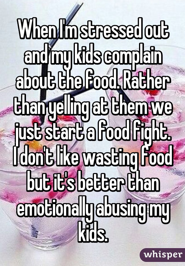 When I'm stressed out and my kids complain about the food. Rather than yelling at them we just start a food fight. I don't like wasting food but it's better than emotionally abusing my kids.