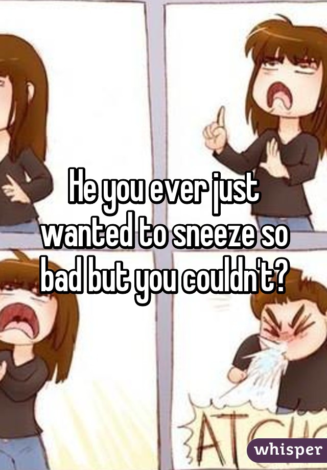 He you ever just wanted to sneeze so bad but you couldn't?