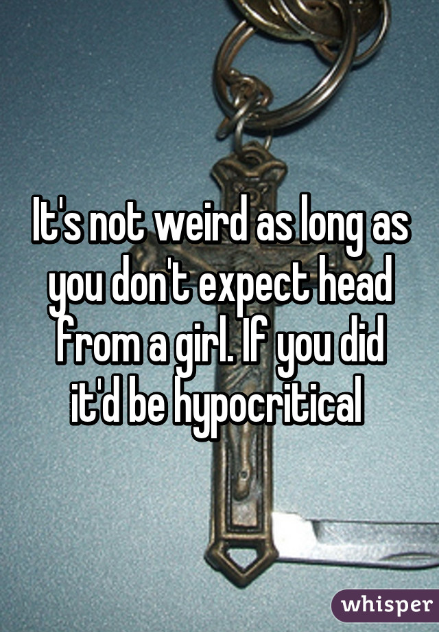 It's not weird as long as you don't expect head from a girl. If you did it'd be hypocritical 