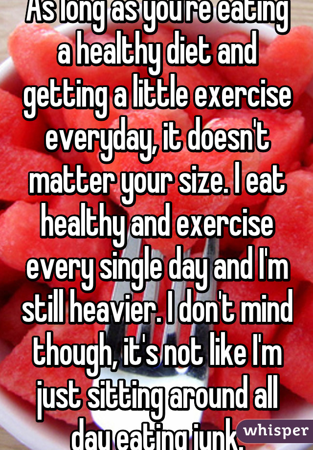 As long as you're eating a healthy diet and getting a little exercise everyday, it doesn't matter your size. I eat healthy and exercise every single day and I'm still heavier. I don't mind though, it's not like I'm just sitting around all day eating junk.