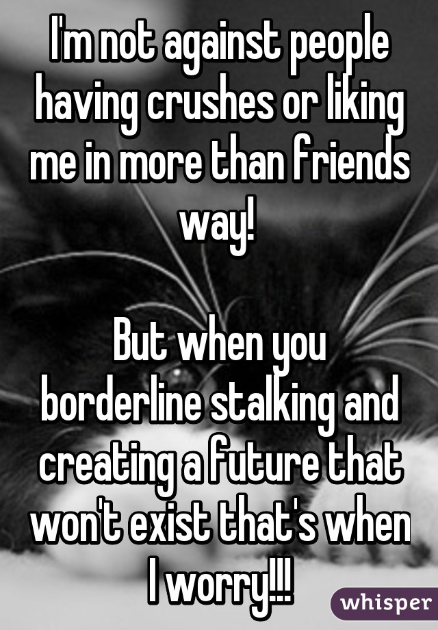 I'm not against people having crushes or liking me in more than friends way! 

But when you borderline stalking and creating a future that won't exist that's when I worry!!!