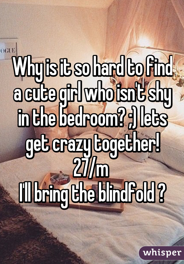 Why is it so hard to find a cute girl who isn't shy in the bedroom? ;) lets get crazy together! 27/m 
I'll bring the blindfold 😉