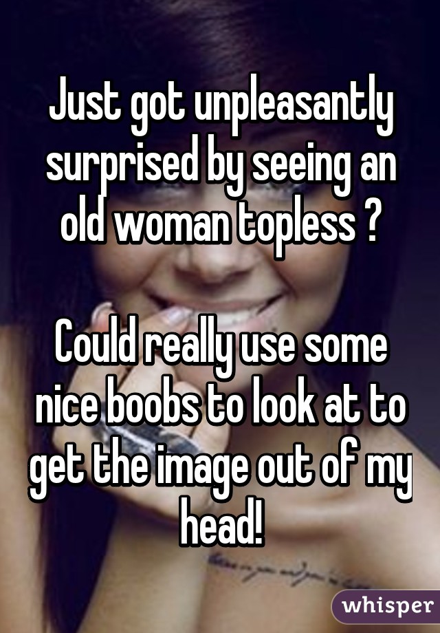 Just got unpleasantly surprised by seeing an old woman topless 😖

Could really use some nice boobs to look at to get the image out of my head!