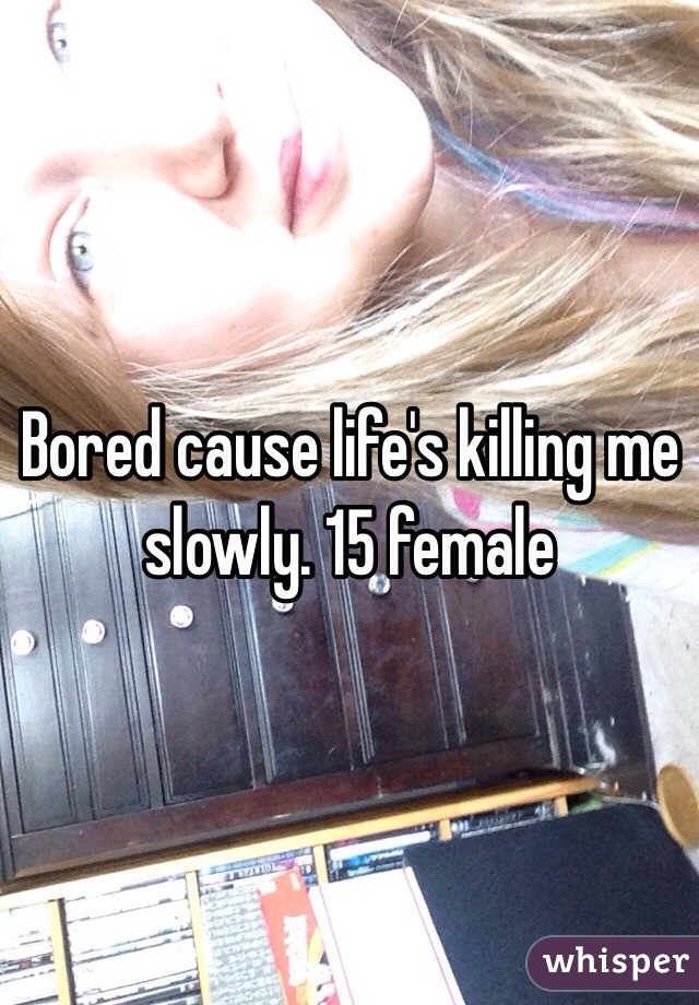 Bored cause life's killing me slowly. 15 female 