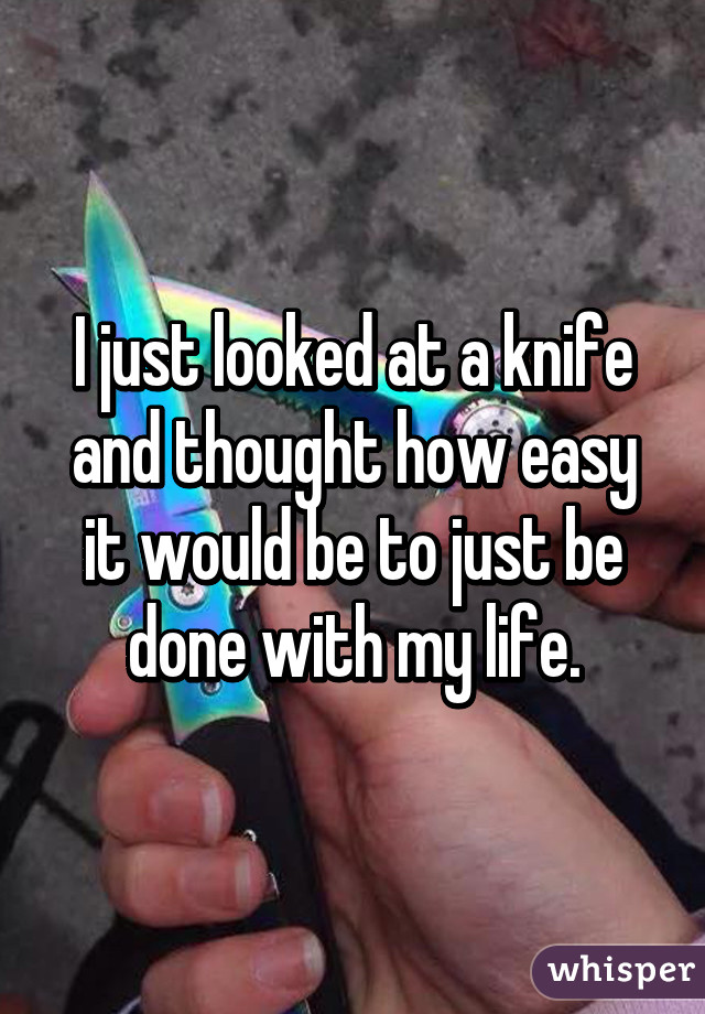 I just looked at a knife and thought how easy it would be to just be done with my life.