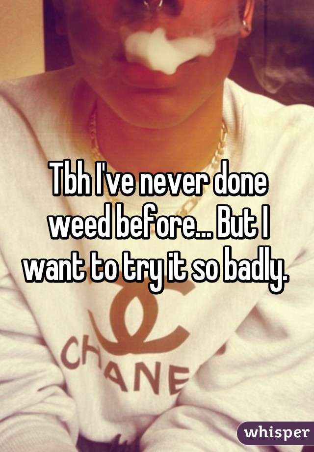 Tbh I've never done weed before... But I want to try it so badly. 