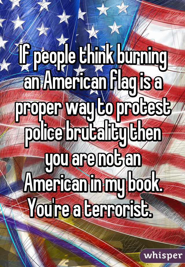 If people think burning an American flag is a proper way to protest police brutality then you are not an American in my book. You're a terrorist.  