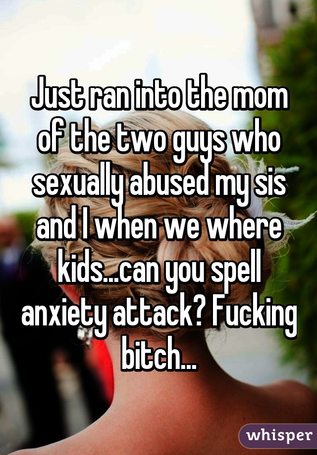 Just ran into the mom of the two guys who sexually abused my sis and I when we where kids...can you spell anxiety attack? Fucking bitch...