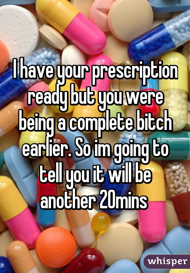 I have your prescription ready but you were being a complete bitch earlier. So im going to tell you it will be another 20mins 