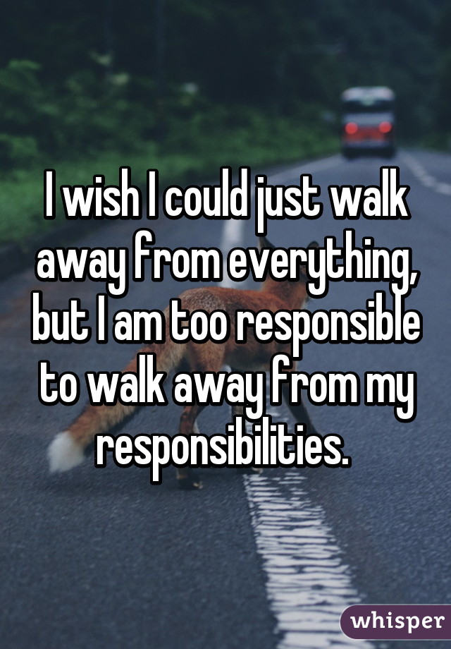 I wish I could just walk away from everything, but I am too responsible to walk away from my responsibilities. 