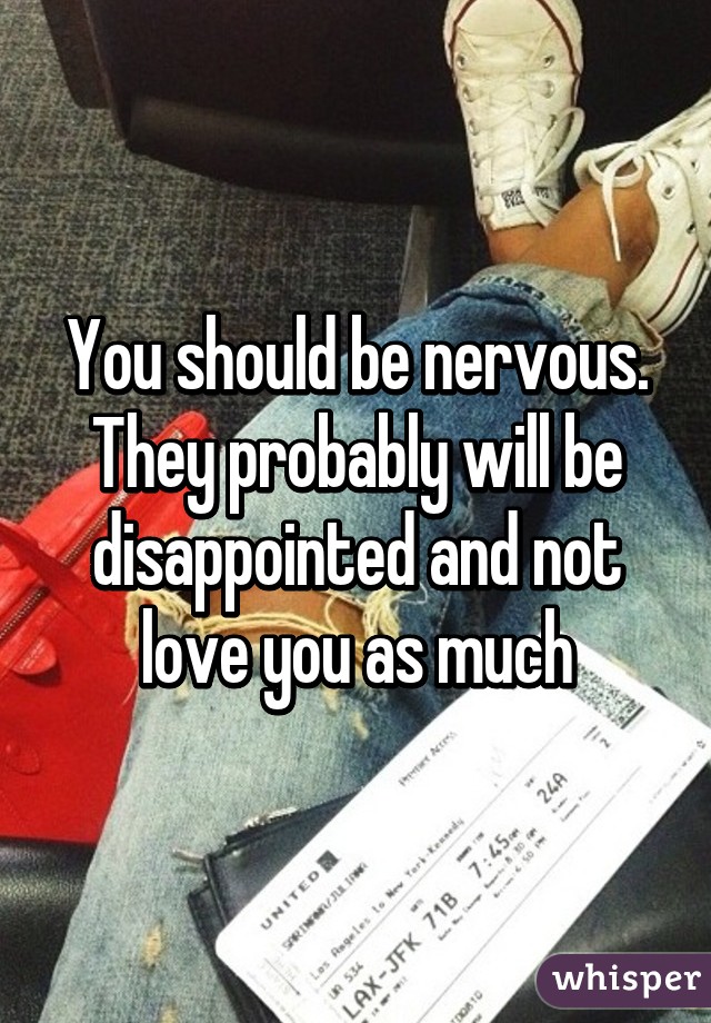 You should be nervous. They probably will be disappointed and not love you as much