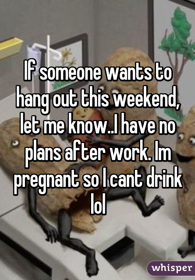 If someone wants to hang out this weekend, let me know..I have no plans after work. Im pregnant so I cant drink lol