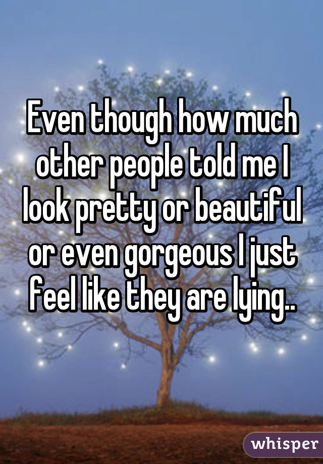 Even though how much other people told me I look pretty or beautiful or even gorgeous I just feel like they are lying..
