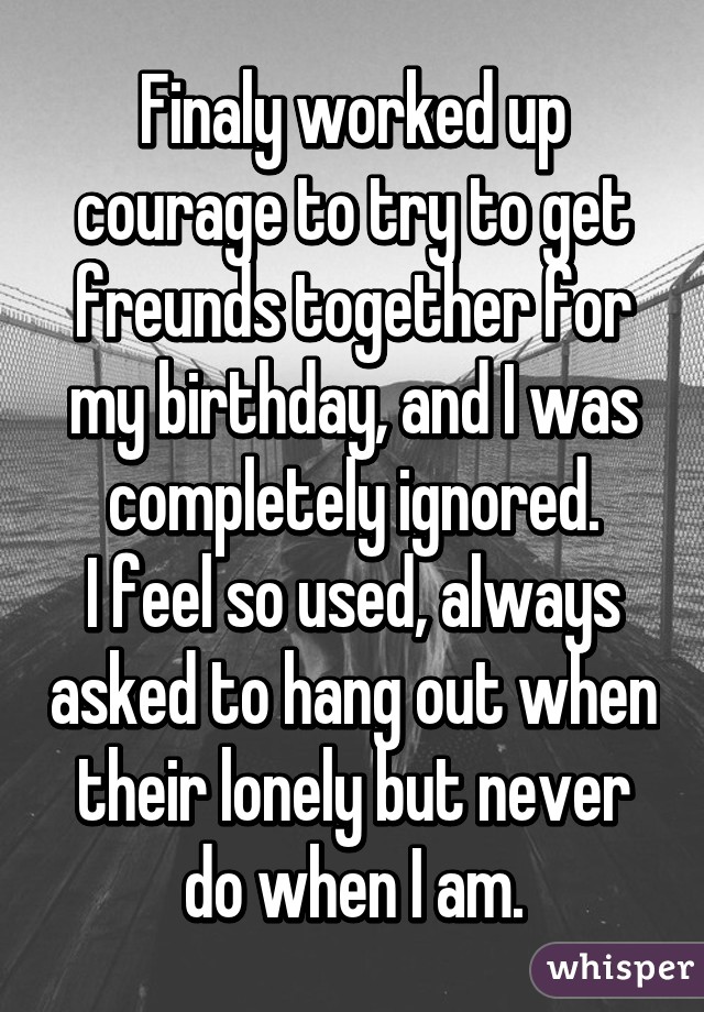 Finaly worked up courage to try to get freunds together for my birthday, and I was completely ignored.
I feel so used, always asked to hang out when their lonely but never do when I am.