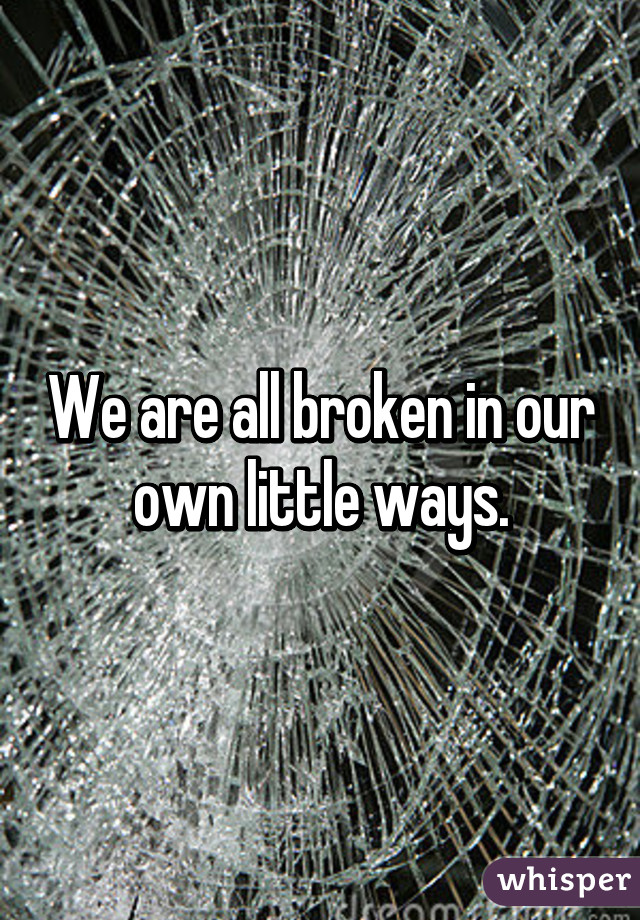 We are all broken in our own little ways.