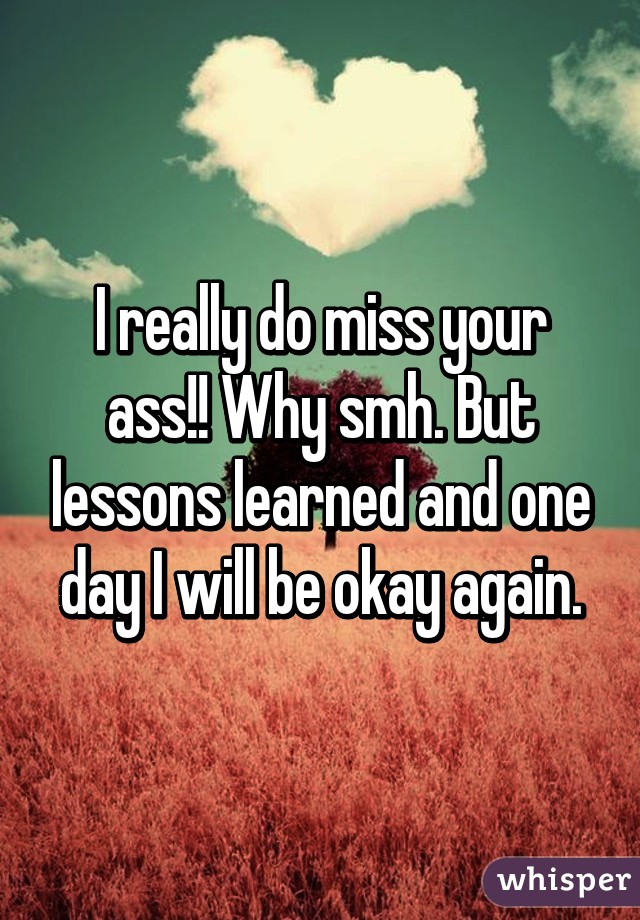 I really do miss your ass!! Why smh. But lessons learned and one day I will be okay again.