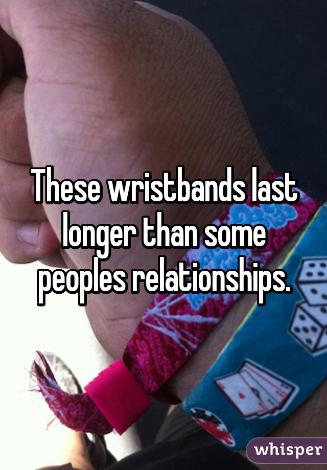 These wristbands last longer than some peoples relationships.