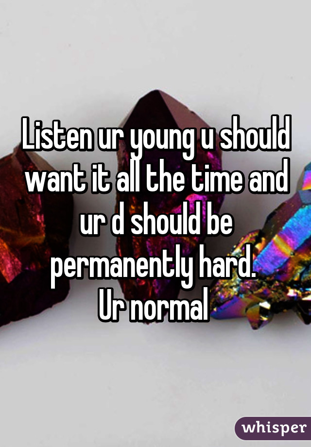 Listen ur young u should want it all the time and ur d should be permanently hard. 
Ur normal 