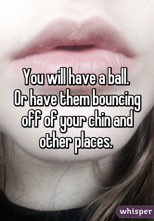 You will have a ball. 
Or have them bouncing off of your chin and other places. 