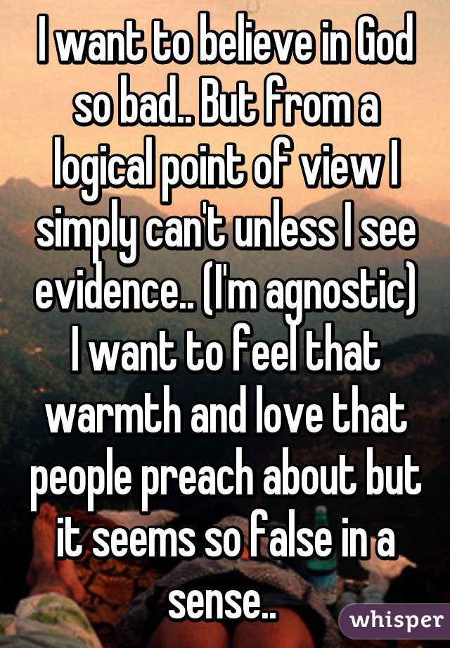 I want to believe in God so bad.. But from a logical point of view I simply can't unless I see evidence.. (I'm agnostic) I want to feel that warmth and love that people preach about but it seems so false in a sense.. 