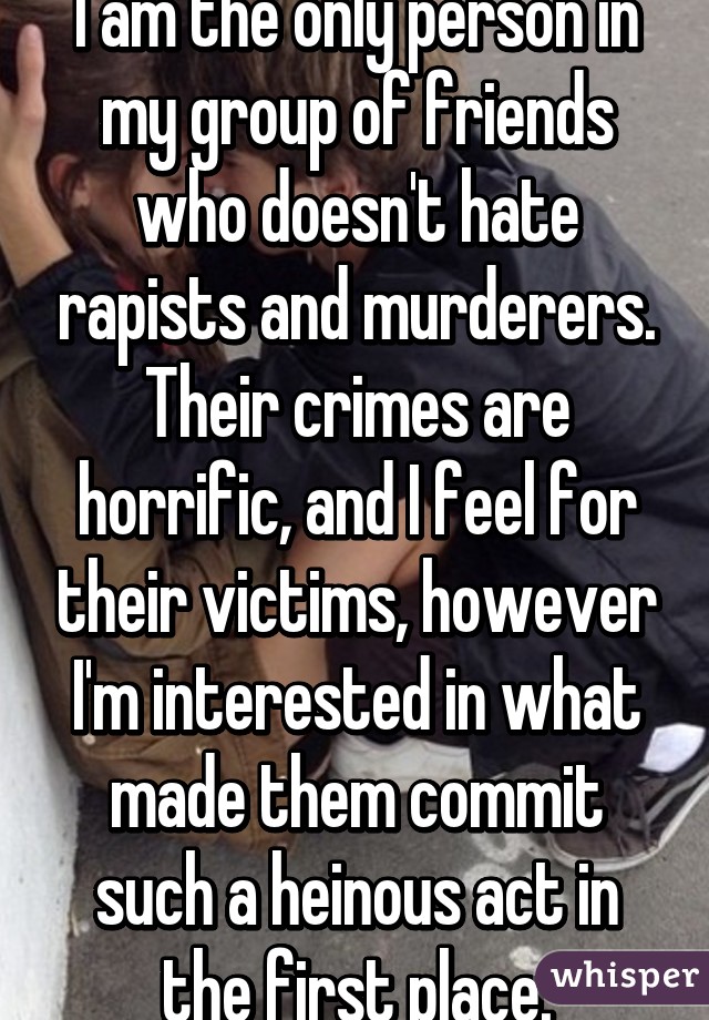 I am the only person in my group of friends who doesn't hate rapists and murderers. Their crimes are horrific, and I feel for their victims, however I'm interested in what made them commit such a heinous act in the first place.