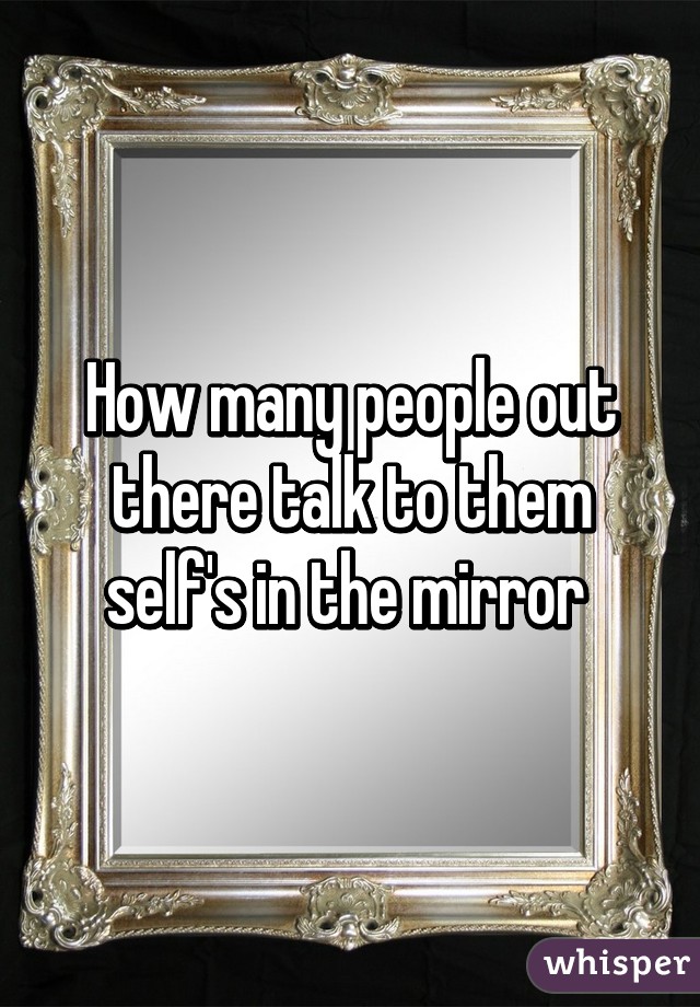 How many people out there talk to them self's in the mirror 