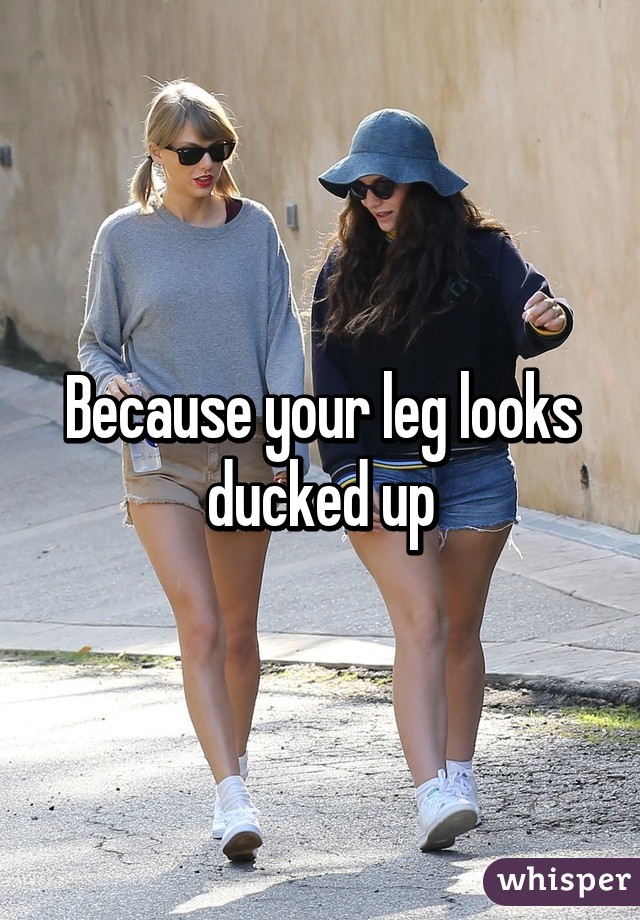 Because your leg looks ducked up