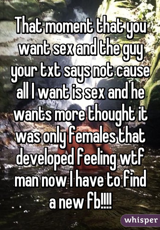 That moment that you want sex and the guy your txt says not cause all I want is sex and he wants more thought it was only females that developed feeling wtf man now I have to find a new fb!!!!