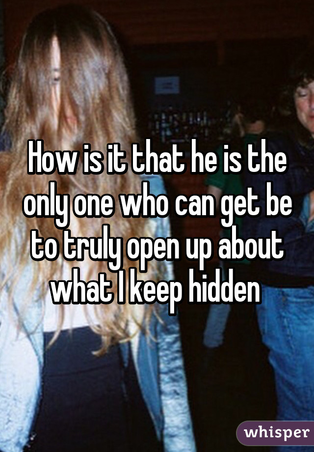 How is it that he is the only one who can get be to truly open up about what I keep hidden 